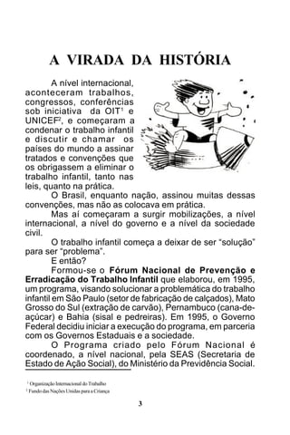 A VIRADA DA HISTÓRIA
A nível internacional,
aconteceram trabalhos,
congressos, conferências
sob iniciativa da OIT 1 e
UNICEF2, e começaram a
condenar o trabalho infantil
e discutir e chamar os
países do mundo a assinar
tratados e convenções que
os obrigassem a eliminar o
trabalho infantil, tanto nas
leis, quanto na prática.
O Brasil, enquanto nação, assinou muitas dessas
convenções, mas não as colocava em prática.
Mas aí começaram a surgir mobilizações, a nível
internacional, a nível do governo e a nível da sociedade
civil.
O trabalho infantil começa a deixar de ser “solução”
para ser “problema”.
E então?
Formou-se o Fórum Nacional de Prevenção e
Erradicação do Trabalho Infantil que elaborou, em 1995,
um programa, visando solucionar a problemática do trabalho
infantil em São Paulo (setor de fabricação de calçados), Mato
Grosso do Sul (extração de carvão), Pernambuco (cana-deaçúcar) e Bahia (sisal e pedreiras). Em 1995, o Governo
Federal decidiu iniciar a execução do programa, em parceria
com os Governos Estaduais e a sociedade.
O Programa criado pelo Fórum Nacional é
coordenado, a nível nacional, pela SEAS (Secretaria de
Estado de Ação Social), do Ministério da Previdência Social.
1
2

Organização Internacional do Trabalho
Fundo das Nações Unidas para a Criança

3

 