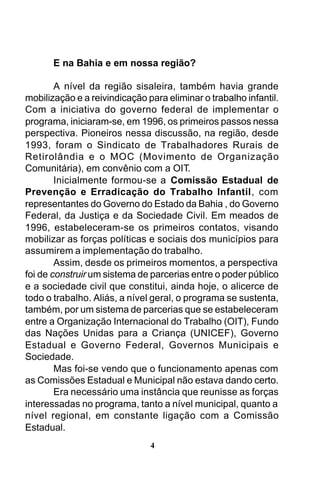 E na Bahia e em nossa região?
A nível da região sisaleira, também havia grande
mobilização e a reivindicação para eliminar o trabalho infantil.
Com a iniciativa do governo federal de implementar o
programa, iniciaram-se, em 1996, os primeiros passos nessa
perspectiva. Pioneiros nessa discussão, na região, desde
1993, foram o Sindicato de Trabalhadores Rurais de
Retirolândia e o MOC (Movimento de Organização
Comunitária), em convênio com a OIT.
Inicialmente formou-se a Comissão Estadual de
Prevenção e Erradicação do Trabalho Infantil, com
representantes do Governo do Estado da Bahia , do Governo
Federal, da Justiça e da Sociedade Civil. Em meados de
1996, estabeleceram-se os primeiros contatos, visando
mobilizar as forças políticas e sociais dos municípios para
assumirem a implementação do trabalho.
Assim, desde os primeiros momentos, a perspectiva
foi de construir um sistema de parcerias entre o poder público
e a sociedade civil que constitui, ainda hoje, o alicerce de
todo o trabalho. Aliás, a nível geral, o programa se sustenta,
também, por um sistema de parcerias que se estabeleceram
entre a Organização Internacional do Trabalho (OIT), Fundo
das Nações Unidas para a Criança (UNICEF), Governo
Estadual e Governo Federal, Governos Municipais e
Sociedade.
Mas foi-se vendo que o funcionamento apenas com
as Comissões Estadual e Municipal não estava dando certo.
Era necessário uma instância que reunisse as forças
interessadas no programa, tanto a nível municipal, quanto a
nível regional, em constante ligação com a Comissão
Estadual.
4

 