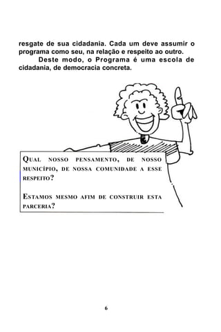 resgate de sua cidadania. Cada um deve assumir o
programa como seu, na relação e respeito ao outro.
Deste modo, o Programa é uma escola de
cidadania, de democracia concreta.

Q UAL

NOSSO

PENSAMENTO ,

DE

NOSSO

MUNICÍPIO , DE NOSSA COMUNIDADE A ESSE
RESPEITO ?

ESTAMOS MESMO
PARCERIA?

AFIM DE CONSTRUIR ESTA

6

 