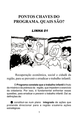 PONTOS CHAVES DO
PROGRAMA. QUAIS SÃO?
LINHA 01

Recuperação econômica, social e cidadã da
região, para se prevenir e erradicar o trabalho infantil.
O Programa constata que o trabalho infantil é fruto
da miséria e da pobreza da região, que impedem o exercício
da cidadania. Por isso, é fundamental enfrentar essas
questões, para erradicar e prevenir o trabalho infantil. Daí as
definições de:
constituir-se num plano integrado de ações que
pretende direcionar para a região sisaleira ações
estratégicas
7

 