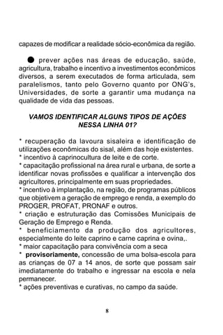 capazes de modificar a realidade sócio-econômica da região.
prever ações nas áreas de educação, saúde,
agricultura, trabalho e incentivo a investimentos econômicos
diversos, a serem executados de forma articulada, sem
paralelismos, tanto pelo Governo quanto por ONG’s,
Universidades, de sorte a garantir uma mudança na
qualidade de vida das pessoas.
VAMOS IDENTIFICAR ALGUNS TIPOS DE AÇÕES
NESSA LINHA 01?
* recuperação da lavoura sisaleira e identificação de
utilizações econômicas do sisal, além das hoje existentes.
* incentivo à caprinocultura de leite e de corte.
* capacitação profissional na área rural e urbana, de sorte a
identificar novas profissões e qualificar a intervenção dos
agricultores, principalmente em suas propriedades.
* incentivo à implantação, na região, de programas públicos
que objetivem a geração de emprego e renda, a exemplo do
PROGER, PROFAT, PRONAF e outros.
* criação e estruturação das Comissões Municipais de
Geração de Emprego e Renda.
* beneficiamento da produção dos agricultores,
especialmente do leite caprino e carne caprina e ovina,.
* maior capacitação para convivência com a seca
* provisoriamente, concessão de uma bolsa-escola para
as crianças de 07 a 14 anos, de sorte que possam sair
imediatamente do trabalho e ingressar na escola e nela
permanecer.
* ações preventivas e curativas, no campo da saúde.

8

 