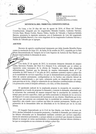 TRIBUNAL CONSTITUCIONAL
EXP. N.° 00329-2016-PA/TC
SAN MARTÍN
JESSEÑA MONTILLA PAIMA
SENTENCIA DEL TRIBUNAL CONSTITUCIONAL
11 11111111111111111
En Lima, a los 24 días del mes de agosto de 2016, el Pleno del Tribunal
Constitucional, integrado por los magistrados Miranda Canales, Ledesma Narváez,
Urviola Hani, Blume Fortini, Ramos Núñez, Sardón de Taboada y Espinosa-Saldaña
Barrera, pronuncia la siguiente sentencia, con el fundamento de voto del magistrado
Espinosa-Saldaña Barrera y los votos singulares de los magistrados Ledesma Narváez y
Sardón de Taboada que se agregan.
ASUNTO
Recurso de agravio constitucional interpuesto por doña Jesseña Montilla Paima
contra la resolución de fojas 221, de fecha 26 de octubre de 2015, expedida por la Sala
ixta Descentralizada de Tarapoto de la Corte Superior de Justicia de San Martín, que
eclaró improcedente la demanda de autos.
NTES
Con fecha 22 de agosto de 2012, la recurrente interpone demanda de amparo
contra Servicios Postales del Perú S A (Serpost S A), solicitando que se ordene su
reposición como mensajero de la oficina de Tarapoto, por haber sido despedida
arbitrariamente. Sostiene que ha laborado de manera interrumpida desde el 7 de
setiembre de 2007 hasta el 17 de julio de 2012, mediante contratos sujetos a plazo fijo
en la modalidad de servicio específico, los que se desnaturalizaron porque realizaba una
labor de carácter permanente, configurándose en los hechos una relación laboral de
naturaleza indeterminada y, por tanto, solamente podía ser despedida por una causa
justa prevista en la ley. Alega la vulneración de sus derechos constitucionales al trabajo,
a la protección contra el despido arbitrario, a la vida y al libre desarrollo.
El apoderado judicial de la emplazada propone la excepción de oscuridad y
ambigüedad en el modo de proponer la demanda y contesta la demanda, aduciendo que
la recurrente fue contratada de manera temporal bajo la suscripción de contratos de
trabajo para servicio específico, dado que había aumentado la demanda de los servicios
de Serpost S A como consecuencia del incremento de sus clientes. Manifiesta que la ley
permite que una persona sea contratada bajo la modalidad de contratos para servicios
específico, aún cuando vaya a realizar una labor de carácter permanente. Señala que la
pretensión de la demandante debe ser dilucidada en la vía laboral por ser la vía más
idónea.
El Juzgado Especializado en lo Civil de San Martín, con fecha 9 de enero de
2014, declara infundada la excepción propuesta, y fundada la demanda, por estimar que
las labores efectuadas por la demandante mediante contratos por servicio específico
fueron de naturaleza permanente; y porque además se corroboró que durante la relación
lab9ral se encargó en varias oportunidades a la demandante efectuar labores distintas a
las que se consignaba en sus contratos de trabajo a plazo fijo.
 