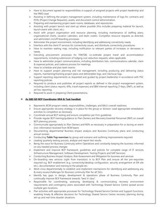  Have to document agreed-to responsibilities in support of assigned projects with project leadership and
the PMO Lead
 Assisting in defining the project management system, including maintenance of logs for contracts and
PCRs (Project Change Requests), assets, and document control administration.
 Preparing and maintaining project team rooms, databases, and repositories.
 Assisting with project launch and start-up where possible (this includes preparing material for launch,
launch event with client, etc.)
 Assist with project organization and resource planning, including maintenance of staffing plans,
organizational charts, vacation calendars, and team rosters. Completes resource requests as directed,
and administers on/off-boarding processes.
 Administer the project environment, including identifying and addressing connectivity needs.
 Interface with the client IT services for connectivity issues, and distribute connectivity procedures.
 Have to maintain seating map, including notification to relevant parties of increases or decreases in
needs.
 Executing procurement processes for HW/SW, co-ordinate project travel and accommodation
requirements, including submission of lodging cost reduction requests, when applicable.
 Have to administer project communications, including distribution lists, communications calendar, claim
& expense policies, and cadence process for meetings.
 Have to schedule and plan team events.
 Have to support project planning and risk management, including producing and delivering status
reports, maintaining/tracking project plans and deliverables logs, and risk/issue logs.
 Support reporting requirements as requested and guided by project leadership in accordance with PSC
reporting policies.
 Required to produce and publishes all project reports as defined in the project management system,
including client (status reports, KPIs, travel expenses) and IBM internal reporting (7 Keys, DMT), as well as
ad-hoc reporting.
 Required to assist in preparing Client presentations.
 As GBS GD BCP Coordinator KRA & Task handled:
 Represents BCM program needs, responsibilities, challenges, and BAU’s overall readiness.
 Ensure appropriate recovery strategy is in place for the group or division. Lead appropriate remediation
activities to completion as necessary.
 Coordinate annual BCP testing and ensure completion per Firm guidelines
 Provide regular BCP training/guidance to Plan Owners and Recovery Essential Personnel (REP) on overall
BCP planning process.
 Communicate appropriately to Plan Owners and REPs as necessary in preparation for or during an event
(incl. information received from BCM team)
 Documenting departmental Business Impact analysis and Business Continuity plans and conducting
annual reviews
 Conducting Table Top exercises by group and scenario and outlining improvements required
 Leading quarterly testing process, analyze and report test results
 Being the voice for Business Continuity within Operations and constantly keeping the business informed
on any needed process changes
 Implement and improve BCP framework, guidelines and policies for complete range of IT services
(Infrastructure Management, Software Development, Testing Projects and SAP Services)
 Conducting Business Impact Analysis, Risk Assessment and Mitigation for business and services
 On-boarding new services (right from transition) in to BCP Plan and ensure all the pre-requisites
required e.g. BCP enablement (e.g. connectivity/desktop configuration, security arrangement at DR site
etc.), documentation and training to the people etc.
 Work cross-departmentally to establish and implement mechanisms for identifying and addressing any
& every issues/challenges for Business continuity Plan for all SSCs
 Identify key gaps in design, development & operations phase of Business Continuity Plan and
continually improve BCP framework towards “best in class”.
 Responsible for coordinating, assessing, developing & communicating recovery environment
requirements and contingency plans associated with Technology Shared Service Centre spread across
multiple geo-locations.
 Plan activities with appropriate processes for Technology Shared Service Centres and Support Functions;
enabling timely & effective decisions for Technology Shared Service Centre recovery planning during
set-up and real-time disaster situations.
 