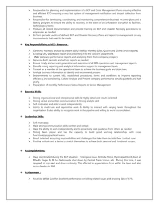 Responsible for planning and implementation of a BCP and Crisis Management Plans ensuring effective
and efficient RTO ensuring a very fast system of management-notification and impact collection from
business.
 Responsible for developing, coordinating, and maintaining comprehensive business recovery plans and a
testing program, to ensure the ability to recovery, in the event of an unforeseen disruption to facilities,
technology systems
 Produce all related documentation and provide training on BCP and Disaster Recovery procedures to
employees as needed.
 Perform periodic audits of defined BCP and Disaster Recovery Plans and report to management on any
improvements that need to be made.
 Key Responsibilities as MIS – Resource :
 Generate, maintain, analyze & present daily/ weekly/ monthly Sales, Quality and Client Service reports.
 Creating MIS/ Dashboard report and presenting it to the concern Department.
 Make company performance reports and analyzing them from company prospect.
 Generate both periodic and ad hoc reports as needed.
 Ensure timely and accurate generation and execution of all MIS operations and management reports.
 Provide strong reporting and analytical information support to management team.
 To work as a member of the operational team to achieve the business goals and objectives.
 Analyze business information to identify and recommend process
 Improvements to current MIS, established procedures, forms and workflows to improve reporting
efficiency and consistency. Collate Analyze and Present company performance details quarterly and half
yearly.
 Preparation of monthly Performance Status Reports to Senior Management
 Essential Skills:
 Strong organizational and interpersonal skills & Highly detail and results oriented
 Strong verbal and written communication & Strong analytic skill
 Self-motivated and able to work independently
 Ability to multi-task and reprioritize work & Ability to interact with varying levels throughout the
organization & also ability to recognize work in the pipeline and willing to work to completion.
 Leadership Skills:
 Self-motivated.
 Have strong communication skills (written and verbal)
 Have the ability to work independently and to proactively seek guidance from others as needed
 Strong team player and has the capacity to build good working relationships with cross
functional/geographical teams
 Result oriented, accepting responsibilities and challenges that take them outside their comfort zone
 Positive outlook and a desire to stretch themselves to achieve both personal and functional success.
 Accomplishments:
 Have coordinated during the BCP situation - Telengana issue, All India Strike, Hyderabad Bomb blast at
Dilsukh Nagar & 48 hrs Nationwide shut down by Central Trade Union….etc During this time, it was
required to stay alert and drive continuity. This effected in appreciations from within the team and also
across leaders in IBM.
 Achievement :
 Received WOW Card for Excellent performance on billing related issues and showing SLA of 97%.
 