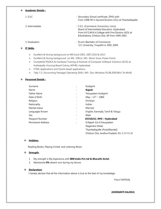  Academic Details :
1. S.S.C : Secondary School certificate, ZPHS with
From 1998-99 in Second Division (311) at Thamballapalle.
2. Intermediate : C.E.C. (Commerce, Economics, civics)
Board of Intermediate Education, Hyderabad,
From A.P.S.W.R.Jr.College with First Division (625) at
B.KothaKota, Chittoor Dist, AP from 1999-2001
3. Graduation : B.com (Bachelor of Commerce)
S.V. University, Tirupathi in 2001-2004.
 IT Skills:
 Excellent & Strong background on MS Excel 2003, 2007,2010 & 2013
 Excellent & Strong background on MS- Office ( MS- Word, Excel, Power Point).
 Completed PGDCA & Hardware Training at Institute of Computer Software Solutions (ICSS) at
Kukkatpally Housing Board Colony (KPHB), Hyderabad.
 HTML Applications and Oracle based applications.
 Tally 7.2 ( Accounting Package) Operating Skills ( MS- Dos, Windows 95,98,2000,Win7 & Win8)
 Personnel Details :
Surname : Kodiginti
Name : Rajesh
Father Name : Yesupadam Kodiginti
Date of Birth : May – 13th
– 1984.
Religion : Christian
Nationality : Indian
Marital status : Married
Languages Known : English, Kannada, Tamil & Telugu
Sex : Male
Passport Number : K5556252, RPO – Hyderabad
Permanent Address : K.Rajesh S/o K.Yesupadam
Nagendra Street,
Thamballapalle (Post)(Mandal),
Chittoor Dist, Andhra Pradesh, Pin: 5 17 4 1 8
 Hobbies:
Reading Books, Playing Cricket, and Listening Music.
 Strength:
1. My strength is My Experience with IBM India Pvt Ltd & Bharathi Airtel.
2. Maintained 0% absent sum during my tenure.
 Declaration:
I hereby declare that all the information above is true to the best of my knowledge.
Yours Faithfully
(KODIGINTI RAJESH)
 