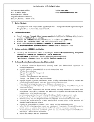 Curriculum Vitae of Mr. Kodiginti Rajesh
C/o Hanumanthappa Building, Mobile: 9916798602
# 42, Sri Maruthi Nilaya, email: kodigintirajesh@gmail.com
Mariyappa Layout,Avalahalli,
Virgo Nagar Post, Bidarahalli Hobli,
Bangalore, Karnataka – 560049 – India.
_____________________________________________________________________________________________________________________________
 Carrier Objective :
Seeking a position which will provide the opportunity to make a strong contribution to organizational goals
through continued development of professional skills.
 Professional Experience:
 Currently working as Finance & Admin Business Associate for MobileFirst for iOS Garage & North America
operations as GBS PSC PMO since July 2015.
 Worked as GBS GD BCP Coordinator with IBM India Pvt ltd Since Mar -2011 ( 4.5 Years )
 Worked as MIS – Executive in SERCO – BPO India Operations From 2010 – 2011.
 Around 4 years of experience in Domestics Call Centers, as Customer Support Officer,
FOS & MIS (Management Information System) – Resource in Falcon Telesourcing Pvt ltd.
 Business continuity - ISO 22301 Certification:
 Successfully met the certification criteria for awarding me the title of Business Continuity Management
Specialist from Continuity and Resilience (ISO 22301 BCMS Specialist )
Workshop Name: 3 Days Business Continuity Management Specialist Workshop
Place: Bangalore, India, Dates: 16th to 18th July 2014 Certificate Number: 1261
 As Finance & Admin Business Associate KRA & Task handled:
 An individual contributor responsible for providing project office administration support on GBS
commercial agreements
 Providing support to project leadership on various project related tasks.
1) Project Communications
2) Project Planning & Risk Management
3) Project Reporting
4) Financial Management (non-PMA activities)
5) Project Close. Adhere to client SLA's and timelines
 Assists in defining the project management system, including maintenance of logs for contracts and
PCRs (Project Change Requests), assets, and document control administration.
 Prepares and maintains project team rooms, databases, and repositories.
 Assists with project launch and start-up where possible (includes preparing material for launch, launch
event with client, etc.).
 Assists with project organization and resource planning, including maintenance of staffing plans,
organizational charts, vacation calendars, and team rosters. Completes resource requests as directed,
and administers on/off-boarding processes.
 Administers the project environment, including identifying and addressing connectivity needs.
 Interfaces with client IT services for connectivity issues, and distributes connectivity procedures.
 Maintains seating map, including notification to relevant parties of increases or decreases in needs.
 Supporting PSC scope of services for PMO administration, including project launch, execution, and
closure activities for assigned projects
 Complete all project support activities in a timely manner and meet quality expectations
 Follow PSC defined best practice processes and procedures in the execution of responsibilities, and to
provide support for tasks not documented by the PSC with guidance from project leadership
 Develop necessary professional, operational, system, tool and personal management skills to function
effectively in a remote services environment.
 working with the PMO Lead and project teams
 
