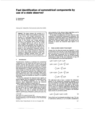 Fast identification of symmetrical components by
use of a state observer

E. Rosdowski
M. Michalik




Indexing terms: Kalmanfilters, Power protection systems, State variables



                                                                           sient properties of the relevant digital algorithms can be
    Abstract: The paper presents the synthesis of a                        shaped by proper design of the complex filter.
    state observer which can be applied to estimation                         In the paper, the application of a state observer to the
    of the current and voltage symmetrical com-                            estimation of symmetrical components is presented. The
    ponents in a three-phase electrical network. The                       symmetrical component phasors are calculated from the
    state observer algorithm is based on the recursive                     orthogonal signal components which are the state vari-
    model of the current and voltage generation                            ables of the recursive signal model. The model can be
    process in a three-phase power system in which                         extended to match any measured input signals to be
    the orthogonal phasors are used as the model                           estimated.
    state variables. The synthesis of state observer is
    shown under the assumption that the higher har-
    monics as well as the decaying DC offset may be
    present in the symmetrical component phasors.                          2     State variable model of input signal
    The state observer presented can be used as the
    fast current and voltage symmetrical component                         Assume that the observed process (see Appendix 7.1) can
    estimator in digital power protection systems. The                     be described by the real part of the discrete-signal model
    calculation example included shows the basic                           given by vector eqn. 24. As the power system phasors and
    properties of the observer in such an application.                     the symmetrical components can be expressed in the
                                                                           same form, substituting eqn. 24 into eqn. 20, the resulting
                                                                           instantaneous values of the real components of eqn. 20
                                                                           can be represented by the following equations :
1      Introduction

Transformation of phasor co-ordinates into symmetrical
components is a very useful and well known tool in the
analysis of faults that may occur in such a three-phase
power system. As the symmetrical component transform-
ation also provides an easy and convenient way of system
fault identification it is widely used in power system pro-
tection design [l]. With the advent of digital protection
systems new numerical methods of the symmetrical com-
ponents calculation have been developed. Being essen-
tially different from those used in the design of analogue
protective systems the methods are based on two general
approaches.
    In the first approach the measured input signals are
filtered digitally and the symmetrical components calcu-
                                                                           The right-hand sides of eqn. 1 contain the orthogonal
lated by the definition (Appendix 7.1). To obtain the
                                                                           phasors of the symmetrical components, assumed to be
necessary phase displacement between the measured
                                                                           the state variables of the signal model, while the left-hand
signals a digital time delay is usually used [2].
    In the second approach the orthogonal components of                    sides represent the measured input signals. Digital esti-
the equivalent three-phase system phasor are determined                    mation of the zero-sequence component can be carried
                                                                           out by means of a separate single-phase algorithm since
first [3], and by use of a complex digital filter the equiva-
lent phasor is split into two counter-rotating phasors.                    this component can easily be filtered prior to sampling by
These phasors are used to calculate the positive and                       simple summation of currents or voltages in the analogue
negative symmetrical components. Steady-state and tran-                    input circuits of a protective system:

0IEE 1994
Paper 1483C (PIl), received 15th April 1994
The authors are with the Technical University of Wroclaw, Institute of
Electrical Engineering (I-8), 50-370 Wroclaw, U1 Wyb Wyspianskiego         Vector &(k) can be estimated according to eqn. 2 by use
27, Poland                                                                 of well-known methods [3, 41. So further consideration
IEE Proc.-Gener. Transm. Distrib., Vol. 141, N o . 6, November 1994                                                                617
 