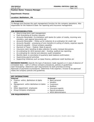 JOB PROFILE PIRAMAL CRITICAL CARE INC
June 28, 2011 Page 1 of 2
Position Name: Treasury Manager
Department: Finance
Location: Bethlehem , PA
JOB PURPOSE:
To Manage and Oversee the cash management function for the company operations. Also
responsible for the Federal & State Tax reporting and Insurance management.
JOB RESPONSIBILITIES:
• Short & long term cash management.
• Cash forecasting & funding requests.
• Accounts Receivable- Co-ordination with banks for Letter of credits, incoming wire
transfers, cash against documents etc
• Accounts Receivable – Follow up for collection & co-ordination for credit risk
• Accounts Payable – processing of wire transfers & cutting of checks, expense reports
• Accounts payable – Group company payables
• Payment of Taxes – Federal, State & payroll.
• Insurance claim handling & data collection for policy renewal discussions.
• Co-ordinating for 401K pension plan – funding, audits,& tax reporting.
• Co-ordinating for internal and statutory audit completion
• Monthly Bank re-conciliation & quarterly bank balance confirmation
• Supervising payroll activities
• Supporting initiatives such as lease finance, additional credit facilities etc
DECISION MAKING (Specify the type of decisions made regularly or in case of absence of
immediate boss – with or without company procedures, policies or guidelines)
Cash Forecasting- Determine cash requirements for both priorities & timing
Approvals of payments & procedures- Determine if the expense / Invoice to be approved
meets the company policies and guidelines.
KEY INTERACTIONS
Internal
• Finance- within, Bethlehem & Idaho
sites.
• Management- within Bethlehem & Idaho
sites.
• Other department employees
• Group Company employees
External
• Bank personal
• Vendors
• Customers
• Auditors
• Insurance agents
• Payroll processors
• 401K Administrators
JOB REQUIREMENTS:
The job profile is intended only as a summary and is not a comprehensive description of the position. Job profile is subject to change.
 