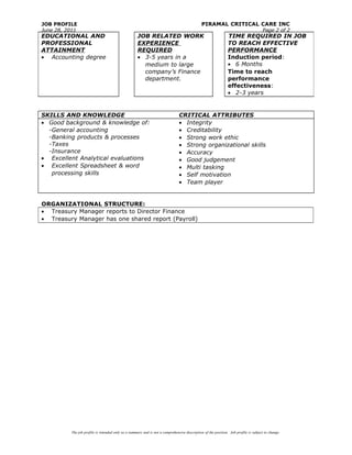 JOB PROFILE PIRAMAL CRITICAL CARE INC
June 28, 2011 Page 2 of 2
SKILLS AND KNOWLEDGE CRITICAL ATTRIBUTES
• Good background & knowledge of:
-General accounting
-Banking products & processes
-Taxes
-Insurance
• Excellent Analytical evaluations
• Excellent Spreadsheet & word
processing skills
• Integrity
• Creditability
• Strong work ethic
• Strong organizational skills
• Accuracy
• Good judgement
• Multi tasking
• Self motivation
• Team player
ORGANIZATIONAL STRUCTURE:
• Treasury Manager reports to Director Finance
• Treasury Manager has one shared report (Payroll)
The job profile is intended only as a summary and is not a comprehensive description of the position. Job profile is subject to change.
EDUCATIONAL AND
PROFESSIONAL
ATTAINMENT
• Accounting degree
JOB RELATED WORK
EXPERIENCE
REQUIRED
• 3-5 years in a
medium to large
company’s Finance
department.
TIME REQUIRED IN JOB
TO REACH EFFECTIVE
PERFORMANCE
Induction period:
• 6 Months
Time to reach
performance
effectiveness:
• 2-3 years
 