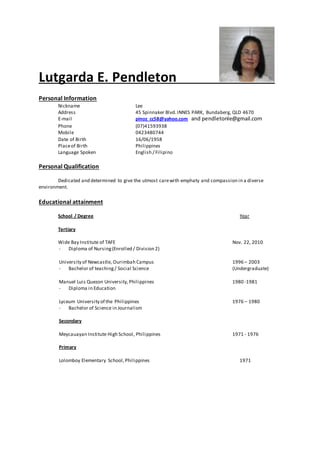 Lutgarda E. Pendleton
Personal Information
Nickname Lee
Address 45 Spinnaker Blvd.INNES PARK, Bundaberg, QLD 4670
E-mail pinoz_cc58@yahoo.com and pendletonle@gmail.com
Phone (07)41593938
Mobile 0423480744
Date of Birth 16/06/1958
Placeof Birth Philippines
Language Spoken English / Filipino
Personal Qualification
Dedicated and determined to give the utmost carewith emphaty and compassion in a diverse
environment.
Educational attainment
School / Degree Year
Tertiary
Wide Bay Institute of TAFE Nov. 22, 2010
- Diploma of Nursing(Enrolled / Division 2)
University of Newcastle, Ourimbah Campus 1996 – 2003
- Bachelor of teaching/ Social Science (Undergraduate)
Manuel Luis Quezon University,Philippines 1980 -1981
- Diploma in Education
Lyceum University of the Philippines 1976 – 1980
- Bachelor of Science in Journalism
Secondary
Meycauayan Institute High School, Philippines 1971 - 1976
Primary
Lolomboy Elementary School,Philippines 1971
 