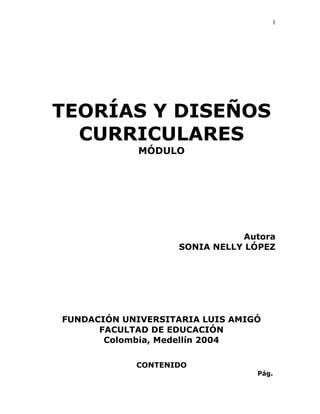 1




TEORÍAS Y DISEÑOS
  CURRICULARES
             MÓDULO




                              Autora
                   SONIA NELLY LÓPEZ




FUNDACIÓN UNIVERSITARIA LUIS AMIGÓ
      FACULTAD DE EDUCACIÓN
       Colombia, Medellín 2004

            CONTENIDO
                                 Pág.
 