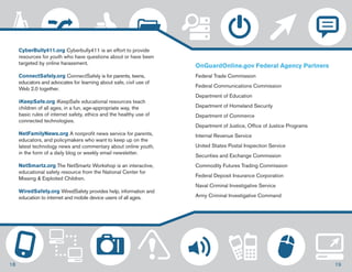CyberBully411.org Cyberbully411 is an effort to provide 
resources for youth who have questions about or have been 
targeted by online harassment. 
ConnectSafely.org ConnectSafely is for parents, teens, 
educators and advocates for learning about safe, civil use of 
Web 2.0 together. 
iKeepSafe.org iKeepSafe educational resources teach 
children of all ages, in a fun, age-appropriate way, the 
basic rules of internet safety, ethics and the healthy use of 
connected technologies. 
NetFamilyNews.org A nonprofit news service for parents, 
educators, and policymakers who want to keep up on the 
latest technology news and commentary about online youth, 
in the form of a daily blog or weekly email newsletter. 
NetSmartz.org The NetSmartz Workshop is an interactive, 
educational safety resource from the National Center for 
Missing & Exploited Children. 
WiredSafety.org WiredSafety provides help, information and 
education to internet and mobile device users of all ages. 
OnGuardOnline.gov Federal Agency Partners 
Federal Trade Commission 
Federal Communications Commission 
Department of Education 
Department of Homeland Security 
Department of Commerce 
Department of Justice, Office of Justice Programs 
Internal Revenue Service 
United States Postal Inspection Service 
Securities and Exchange Commission 
Commodity Futures Trading Commission 
Federal Deposit Insurance Corporation 
Naval Criminal Investigative Service 
Army Criminal Investigative Command 
18 19 
 