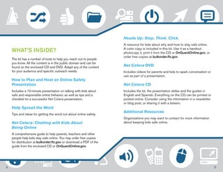 WHAT’S INSIDE? 
The kit has a number of tools to help you reach out to people 
you know. All the content is in the public domain and can be 
found on the enclosed CD and DVD. Adapt any of the content 
for your audience and specific outreach needs. 
How to Plan and Host an Online Safety 
Presentation 
Includes a 10-minute presentation on talking with kids about 
safe and responsible online behavior, as well as tips and a 
checklist for a successful Net Cetera presentation. 
Help Spread the Word 
Tips and ideas for getting the word out about online safety. 
Net Cetera: Chatting with Kids About 
Being Online 
A comprehensive guide to help parents, teachers and other 
people help kids stay safe online. You may order free copies 
for distribution at bulkorder.ftc.gov or download a PDF of the 
guide from the enclosed CD or OnGuardOnline.gov. 
Heads Up: Stop. Think. Click. 
A resource for kids about why and how to stay safe online. 
A color copy is included in this kit. Use it as a handout: 
photocopy it, print it from the CD or OnGuardOnline.gov, or 
order free copies at bulkorder.ftc.gov. 
Net Cetera DVD 
Includes videos for parents and kids to spark conversation or 
use as part of a presentation. 
Net Cetera CD 
Includes the kit, the presentation slides and the guides in 
English and Spanish. Everything on the CD can be printed or 
posted online. Consider using the information in a newsletter 
or blog post, or sharing it with a listserv. 
Additional Resources 
Organizations you may want to contact for more information 
about keeping kids safe online. 
4 5 
 