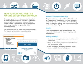 HOW TO PLAN AND HOST AN 
ONLINE SAFETY PRESENTATION 
One way to spread the word about protecting kids online is 
to give a presentation to a group. It might be a PTA meeting, 
a community forum or a classroom discussion. You may 
want to schedule a meeting to talk about the importance of 
online safety—or put it on the agenda of an already 
scheduled gathering. 
The presentation slides are written for an audience of adults. 
The following tips offer general presentation advice. 
Where to Find the Presentation 
The presentation slides on the enclosed CD can be used 
as is or adapted for your audience. Each slide has talking 
points to help guide your presentation. To view the talking 
points in PowerPoint, click the “View” tab on the top toolbar 
and then click “Notes Pages.” 
Length 
Going through the slides takes about 10 minutes. You 
may want to include one of the videos or a question and 
answer session. 
Setting the Stage 
»»Consider the size of your audience and their interest in 
online safety. 
»»Know the start time of your presentation and how long 
you’re expected to speak. 
»» Think ahead about set-up needs (speakers, display 
screen, available electrical outlets, etc.). 
6 7 
 