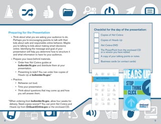 Checklist for the day of the presentation: 
Copies of Net Cetera 
Copies of Heads Up 
Net Cetera DVD 
The PowerPoint from the enclosed CD 
or a version you have edited 
A copy of your talking points or notes 
Business cards (or contact cards) 
Preparing for the Presentation 
»» Think about what you are asking your audience to do. 
Perhaps you’re encouraging parents to talk with their 
kids about safe and responsible online behavior. Maybe 
you’re talking to kids about making smart decisions 
online. Identifying the message and goal of your 
presentation will help you determine how to structure it 
and what information to have for your audience. 
»»Prepare your leave-behind materials. 
• Order free Net Cetera guides at 
bulkorder.ftc.gov and distribute them at your 
presentation. 
• Presenting to kids? You can order free copies of 
Heads Up at bulkorder.ftc.gov.* 
»»Practice. 
• Rehearse out loud. 
• Time your presentation. 
• Think about questions that may come up and how 
you will answer them. 
* When ordering from bulkorder.ftc.gov, allow four weeks for 
delivery. Need copies sooner? You can print Net Cetera and 
Heads Up from OnGuardOnline.gov or the enclosed CD. 
8 9 
 