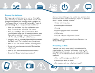 Engage the Audience 
Starting your presentation can be as easy as showing the 
video and asking for reactions. If you’d like to include some 
recent statistics about kids’ online activities, check out the 
Pew Research Center’s Internet & American Life Project at 
pewinternet.org. Or, try a few questions to break the ice: 
»»Raise your hand if you think your child knows more 
about the internet and technology than you do. 
»»Raise your hand if you think you know more about 
communicating respectfully off-line than your child does. 
(Parents know a lot that’s relevant to this conversation 
with their kids, even if they’re not tech-savvy.) 
»»How much time do you think your kids spend online each 
day? Each week? That includes time on their phones! 
»»What are your kids’ favorite websites or online games? 
»»Do your kids have their own computer? Do they have 
cell phones? 
»»What are your main concerns about online safety? 
»»Do you text? Do you text with your children? 
After your presentation, you may want to take questions from 
the audience. Net Cetera can help you prepare for questions 
about a number of topics, including: 
»»Social networking sites 
»»Protecting kids’ information 
»»Sexting 
»»Cyberbullying and online harassment 
»»Cell phones 
»»Security software and parental controls 
In addition, a list of possible questions and answers is at 
OnGuardOnline.gov. 
Presenting to Kids 
Talking to kids about online safety? The presentation in 
this kit, as well as Heads Up, can help you come up with 
talking points and a structure for your presentation. To kick 
things off, use the videos included on the DVD—or ask a few 
questions: 
»»How much time do you spend online? 
»»What do you like to do online? 
»»Do you sleep with your cell phone in reach? 
10 11 
 