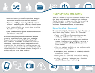 »»Raise your hand if you post pictures online. Have you 
ever posted or sent anything you later regretted? 
»»Raise your hand if you or one of your friends has ever 
received a text message that was hurtful or mean-spirited. 
»»Have you ever talked to your parents about something 
that bothered you online? 
»»Have you ever talked to another adult about something 
that bothered you online? 
Consider making your presentation interactive. Prepare 
scenarios to discuss with the group—news stories can 
be good starting points. Ask the kids how they might 
have handled an incident that involved sharing too much 
information, cyberbullying, posting embarrassing photos 
or sexting. You also can break into smaller groups and ask 
each to discuss a scenario and develop a list of their top five 
online safety tips. You may want to invite the small groups to 
present their work to the whole audience. 
HELP SPREAD THE WORD 
There are a number of ways you can spread the word about 
kids’ online safety. Whether it’s talking to your neighbors, 
sharing information on social networking sites or reaching 
people through the media, you can do a lot to raise 
awareness and help kids navigate the online world. 
Spread the Word — Community 
Here are some simple but effective ways to get the word out 
about online safety and Net Cetera in your community: 
»» Talk to a local PTA coordinator about discussing or 
distributing Net Cetera at the next meeting. 
»» Tell your local school principal about Net Cetera, and 
suggest the school mention Net Cetera in an email to 
parents or post a link to OnGuardOnline.gov on the 
school website. 
»»Offer free copies of Net Cetera for your local community 
or recreation center, or library. 
»»Write a blurb about Net Cetera for the weekly bulletin at 
your place of worship. 
»»Post flyers at your community center, school or library. 
»» If you’re a member of a book club, host a discussion 
about Net Cetera at your next meeting. 
12 13 
 