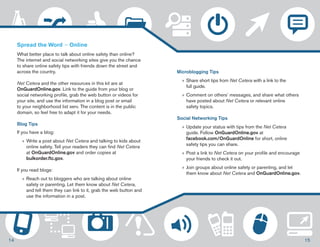 Microblogging Tips 
»»Share short tips from Net Cetera with a link to the 
full guide. 
»»Comment on others’ messages, and share what others 
have posted about Net Cetera or relevant online 
safety topics. 
Social Networking Tips 
»»Update your status with tips from the Net Cetera 
guide. Follow OnGuardOnline.gov at 
facebook.com/OnGuardOnline for short, online 
safety tips you can share. 
»»Post a link to Net Cetera on your profile and encourage 
your friends to check it out. 
»» Join groups about online safety or parenting, and let 
them know about Net Cetera and OnGuardOnline.gov. 
Spread the Word — Online 
What better place to talk about online safety than online? 
The internet and social networking sites give you the chance 
to share online safety tips with friends down the street and 
across the country. 
Net Cetera and the other resources in this kit are at 
OnGuardOnline.gov. Link to the guide from your blog or 
social networking profile, grab the web button or videos for 
your site, and use the information in a blog post or email 
to your neighborhood list serv. The content is in the public 
domain, so feel free to adapt it for your needs. 
Blog Tips 
If you have a blog: 
»»Write a post about Net Cetera and talking to kids about 
online safety. Tell your readers they can find Net Cetera 
at OnGuardOnline.gov and order copies at 
bulkorder.ftc.gov. 
If you read blogs: 
»»Reach out to bloggers who are talking about online 
safety or parenting. Let them know about Net Cetera, 
and tell them they can link to it, grab the web button and 
use the information in a post. 
14 15 
 