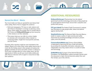Spread the Word — Media 
Your local media can help you spread the word about kids’ 
online safety. Here’s how to engage this audience: 
»»Call local newspapers, TV news or radio stations and 
ask if they’re interested in covering—or planning a story 
about—online safety. Encourage them to include links to 
Net Cetera and OnGuardOnline.gov as free resources 
in their stories or on their websites. 
»» Think about what you can offer for a story—maybe 
an interview with a local police officer, teacher or 
community leader, insight from local parents and kids, 
and Net Cetera. 
Consider when reporters might be most interested in this 
subject. Reach out to them when online safety may be top of 
mind—like the holiday season when people are buying new 
gadgets and kids are home and online. If there is national or 
local news coverage about an online safety issue, use the 
opportunity to follow up with your local media outlets and 
offer them an interview with an expert or resources to help 
their audience. 
ADDITIONAL RESOURCES 
OnGuardOnline.gov Practical tips from the federal 
government and the technology community to help people be 
on guard against internet fraud, secure their computers and 
protect their privacy. 
FTC.gov/idtheft The Federal Trade Commission’s website 
has information to help people deter, detect and defend 
against identity theft. 
StaySafeOnline.org The National Cyber Security Alliance 
seeks to create a culture of cyber security and safety 
awareness by providing knowledge and tools to prevent 
cyber crime and attacks. 
CommonSenseMedia.org Common Sense Media 
is dedicated to improving the lives of kids and families 
by providing the trustworthy information, education and 
independent voice they need to thrive in a world of media 
and technology. 
GetNetWise.org A project of the Internet Education 
Foundation, the GetNetWise coalition provides internet users 
the resources to make informed decisions about their and 
their family’s use of the internet. 
16 17 
 