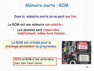 Mémoire morte : ROM
Dans la mémoire morte on ne peut que lire .
La ROM est une mémoire non volatile :
• Les données sont conservées
indéfiniment, même hors tension .
La ROM est utilisée pour le
stockage permanent du programme.
BIOS en ROM d ’une carte mère
(Basic Input Output System)
10
 