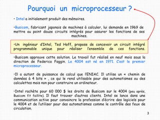 Pourquoi un microprocesseur ?
3
• Intel a initialement produit des mémoires.
•Busicom, fabricant japonais de machines à calculer, lui demande en 1969 de
mettre au point douze circuits intégrés pour assurer les fonctions de ses
machines.
•Un ingénieur d’Intel, Ted Hoff, propose de concevoir un circuit intégré
programmable unique pour réaliser l’ensemble de ces fonctions.
•Busicom approuve cette solution. Le travail fut réalisé en neuf mois sous la
direction de Federico Faggin. Le 4004 est né en 1971. C’est le premier
microprocesseur.
•Il a autant de puissance de calcul que l’ENIAC. Il utilise un « chemin de
données à 4 bits » , ce qui le rend utilisable pour des automatismes ou des
calculettes mais non pour construire un ordinateur.
•Intel rachète pour 60 000 $ les droits de Busicom sur le 4004 (peu après,
Busicom fit faillite). Il faut trouver d’autres clients. Intel se lance dans une
communication active pour convaincre la profession d’écrire des logiciels pour
le 4004 et de l’utiliser pour des automatismes comme le contrôle des feux de
circulation.
 