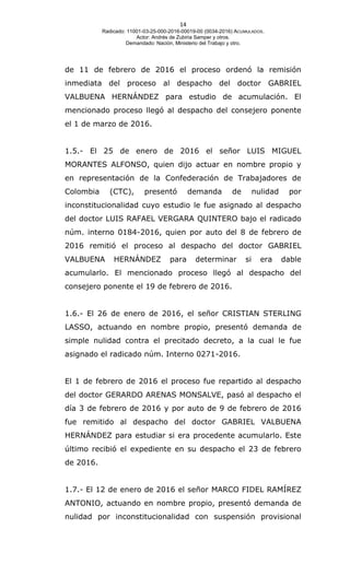 14
Radicado: 11001-03-25-000-2016-00019-00 (0034-2016) ACUMULADOS.
Actor: Andrés de Zubiria Samper y otros.
Demandado: Nación, Ministerio del Trabajo y otro.
de 11 de febrero de 2016 el proceso ordenó la remisión
inmediata del proceso al despacho del doctor GABRIEL
VALBUENA HERNÁNDEZ para estudio de acumulación. El
mencionado proceso llegó al despacho del consejero ponente
el 1 de marzo de 2016.
1.5.- El 25 de enero de 2016 el señor LUIS MIGUEL
MORANTES ALFONSO, quien dijo actuar en nombre propio y
en representación de la Confederación de Trabajadores de
Colombia (CTC), presentó demanda de nulidad por
inconstitucionalidad cuyo estudio le fue asignado al despacho
del doctor LUIS RAFAEL VERGARA QUINTERO bajo el radicado
núm. interno 0184-2016, quien por auto del 8 de febrero de
2016 remitió el proceso al despacho del doctor GABRIEL
VALBUENA HERNÁNDEZ para determinar si era dable
acumularlo. El mencionado proceso llegó al despacho del
consejero ponente el 19 de febrero de 2016.
1.6.- El 26 de enero de 2016, el señor CRISTIAN STERLING
LASSO, actuando en nombre propio, presentó demanda de
simple nulidad contra el precitado decreto, a la cual le fue
asignado el radicado núm. Interno 0271-2016.
El 1 de febrero de 2016 el proceso fue repartido al despacho
del doctor GERARDO ARENAS MONSALVE, pasó al despacho el
día 3 de febrero de 2016 y por auto de 9 de febrero de 2016
fue remitido al despacho del doctor GABRIEL VALBUENA
HERNÁNDEZ para estudiar si era procedente acumularlo. Este
último recibió el expediente en su despacho el 23 de febrero
de 2016.
1.7.- El 12 de enero de 2016 el señor MARCO FIDEL RAMÍREZ
ANTONIO, actuando en nombre propio, presentó demanda de
nulidad por inconstitucionalidad con suspensión provisional
 