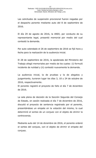17
Radicado: 11001-03-25-000-2016-00019-00 (0034-2016) ACUMULADOS.
Actor: Andrés de Zubiria Samper y otros.
Demandado: Nación, Ministerio del Trabajo y otro.
Las solicitudes de suspensión provisional fueron negadas por
el despacho ponente mediante auto del 8 de septiembre de
2016.
El día 29 de agosto de 2016, la ANDI, por conducto de su
representante legal, presentó memorial por medio del cual
contestó la demanda.
Por auto calendado el 26 de septiembre de 2016 se fijó hora y
fecha para la realización de la audiencia inicial.
El 28 de septiembre de 2016, la apoderada del Ministerio del
Trabajo allegó memoriales por medio de los cuales: (i) formuló
incidente de nulidad y (ii) contestó nuevamente la demanda.
La audiencia inicial, la de pruebas y la de alegatos y
juzgamiento, tuvieron lugar los días 3, 10 y 24 de octubre de
2016, respectivamente.
El ponente registró el proyecto de fallo el día 7 de diciembre
de 2016.
La sala plena de decisión de la Sección Segunda del Consejo
de Estado, en sesión realizada el día 7 de diciembre de 2016,
discutió el proyecto de sentencia registrado por el ponente,
presentándose un empate en la votación del mismo, lo cual
determinó el sorteo de un conjuez con el objeto de dirimir la
controversia.
Mediante auto del 14 de diciembre de 2016, el ponente ordenó
el sorteo del conjuez, con el objeto de dirimir el empate del
conjuez.
 