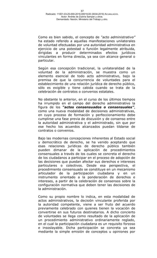 37
Radicado: 11001-03-25-000-2016-00019-00 (0034-2016) ACUMULADOS.
Actor: Andrés de Zubiria Samper y otros.
Demandado: Nación, Ministerio del Trabajo y otro.
Como es bien sabido, el concepto de “acto administrativo”
ha estado referido a aquellas manifestaciones unilaterales
de voluntad efectuadas por una autoridad administrativa en
ejercicio de una potestad o función legalmente atribuida,
dirigidas a producir determinados efectos jurídicos
vinculantes en forma directa, ya sea con alcance general o
particular.
Según esa concepción tradicional, la unilateralidad de la
voluntad de la administración, se muestra como un
elemento esencial de todo acto administrativo, bajo la
premisa de que la concurrencia de voluntades para el
establecimiento de una relación jurídica de derecho público,
sólo es exigible y tiene cabida cuando se trata de la
celebración de contratos o convenios estatales.
No obstante lo anterior, en el curso de los últimos tiempos
ha irrumpido en el campo del derecho administrativo la
figura de los “actos consensuados o consensuales”,
como una nueva modalidad de decisiones administrativas,
en cuyo proceso de formación y perfeccionamiento debe
cumplirse una fase previa de discusión y de consenso entre
la autoridad administrativa y el administrado, sin que por
ese hecho los acuerdos alcanzados puedan tildarse de
contratos o convenios.
Bajo las modernas concepciones inherentes al Estado social
y democrático de derecho, se ha venido aceptando que
esas relaciones jurídicas de derecho público también
pueden dimanar de la aplicación de procedimientos
consensuales a través de los cuales se concreta el derecho
de los ciudadanos a participar en el proceso de adopción de
las decisiones que puedan afectar sus derechos e intereses
particulares o colectivos. Desde esa perspectiva, el
procedimiento consensuado se constituye en un mecanismo
articulador de la participación ciudadana y en un
instrumento orientado a la ponderación de derechos e
intereses, a partir de la celebración de consensos sobre la
configuración normativa que deben tener las decisiones de
la administración.
Como su propio nombre lo indica, en esta modalidad de
actos administrativos, la decisión vinculante proferida por
la autoridad competente, viene a ser fruto del acuerdo
previamente celebrado con quienes tienen la vocación de
convertirse en sus futuros destinatarios. A dicho concierto
de voluntades se llega como resultado de la aplicación de
un procedimiento administrativo ordinariamente reglado,
en el cual la participación ciudadana es un requisito forzoso
e insoslayable. Dicha participación se concreta ya sea
mediante la simple emisión de conceptos u opiniones por
 