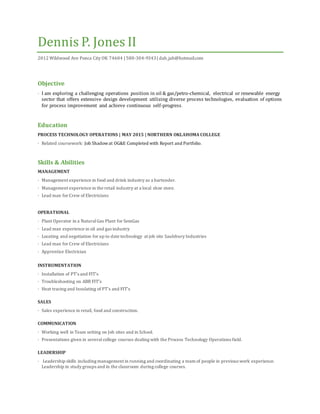 Dennis P. Jones II
2012 Wildwood Ave Ponca City OK 74604 | 580-304-9343| dah_jah@hotmail.com
Objective
· I am exploring a challenging operations position in oil & gas/petro-chemical, electrical or renewable energy
sector that offers extensive design development utilizing diverse process technologies, evaluation of options
for process improvement and achieve continuous self-progress.
Education
PROCESS TECHNOLOGY OPERATIONS | MAY 2015 | NORTHERN OKLAHOMA COLLEGE
· Related coursework: Job Shadowat OG&E Completed with Report and Portfolio.
Skills & Abilities
MANAGEMENT
· Management experience in food and drink industry as a bartender.
· Management experience in the retail industry at a local shoe store.
· Lead man for Crew of Electricians
OPERATIONAL
· Plant Operator in a NaturalGas Plant for SemGas
· Lead man experience in oil and gas industry
· Locating and negotiation for up to date technology at job site Saulsbury Industries
· Lead man for Crew of Electricians
· Apprentice Electrician
INSTRUMENTATION
· Installation of PT’s and FIT’s
· Troubleshooting on ABB FIT’s
· Heat tracing and Insulating of PT’s and FIT’s
SALES
· Sales experience in retail, food and construction.
COMMUNICATION
· Working well in Team setting on Job sites and in School.
· Presentations given in severalcollege courses dealing with the Process Technology Operations field.
LEADERSHIP
· Leadership skills including management in running and coordinating a team of people in previous work experience.
Leadership in study groups and in the classroom during college courses.
 