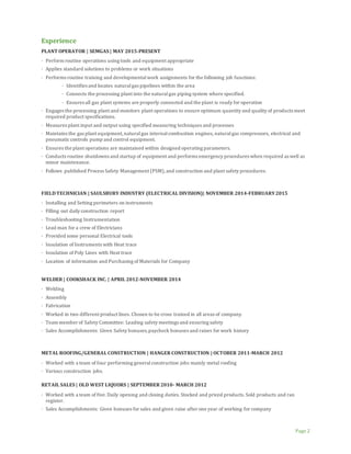 Page 2
Experience
PLANT OPERATOR | SEMGAS | MAY 2015-PRESENT
· Perform routine operations using tools and equipment appropriate
· Applies standard solutions to problems or work situations
· Performs routine training and developmentalwork assignments for the following job functions:
· Identifies and locates naturalgas pipelines within the area
· Connects the processing plant into the naturalgas piping system where specified.
· Ensures all gas plant systems are properly connected and the plant is ready for operation
· Engages the processing plant and monitors plant operations to ensure optimum quantity and quality of products meet
required product specifications.
· Measures plant input and output using specified measuring techniques and processes
· Maintains the gas plant equipment,naturalgas internalcombustion engines, naturalgas compressors, electrical and
pneumaticcontrols pump and control equipment.
· Ensures the plant operations are maintained within designed operating parameters.
· Conducts routine shutdowns and startup of equipment and performs emergency procedures when required as well as
minor maintenance.
· Follows published Process Safety Management (PSM),and construction and plant safety procedures.
FIELDTECHNICIAN | SAULSBURY INDUSTRY (ELECTRICAL DIVISION)| NOVEMBER 2014-FEBRUARY2015
· Installing and Setting perimeters on instruments
· Filling out daily construction report
· Troubleshooting Instrumentation
· Lead man for a crew of Electricians
· Provided some personal Electrical tools
· Insulation of Instruments with Heat trace
· Insulation of Poly Lines with Heat trace
· Location of information and Purchasing of Materials for Company
WELDER | COOKSHACK INC. | APRIL 2012-NOVEMBER 2014
· Welding
· Assembly
· Fabrication
· Worked in two different product lines. Chosen to be cross trained in all areas of company.
· Team member of Safety Committee: Leading safety meetings and ensuring safety
· Sales Accomplishments: Given Safety bonuses,paycheck bonuses and raises for work history
METAL ROOFING/GENERAL CONSTRUCTION | HANGER CONSTRUCTION | OCTOBER 2011-MARCH 2012
· Worked with a team of four performing generalconstruction jobs mainly metal roofing
· Various construction jobs.
RETAIL SALES | OLD WEST LIQUORS | SEPTEMBER 2010- MARCH 2012
· Worked with a team of five. Daily opening and closing duties. Stocked and priced products. Sold products and ran
register.
· Sales Accomplishments: Given bonuses for sales and given raise after one year of working for company
 