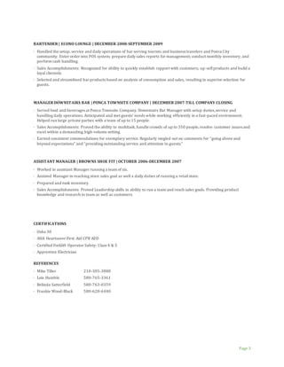 Page 3
BARTENDER | ECONO LOUNGE | DECEMBER 2008-SEPTEMBER 2009
· Handled the setup, service and daily operations of bar serving tourists and business travelers and Ponca City
community. Enter order into POS system; prepare daily sales reports for management; conduct monthly inventory; and
perform cash handling.
· Sales Accomplishments: Recognized for ability to quickly establish rapport with customers, up-sellproducts and build a
loyal clientele.
· Selected and streamlined bar products based on analysis of consumption and sales, resulting in superior selection for
guests.
MANAGER DOWNSTAIRS BAR | PONCA TOWNSITE COMPANY | DECEMBER 2007-TILL COMPANY CLOSING
· Served food and beverages at Ponca Townsite Company. Downstairs Bar Manager with setup duties,service and
handling daily operations. Anticipated and met guests’ needs while working efficiently in a fast-paced environment.
Helped run large private parties with a team of up to 15 people.
· Sales Accomplishments: Proved the ability to multitask, handle crowds of up to 350 people,resolve customer issues and
excel within a demanding,high-volume setting.
· Earned consistent commendations for exemplary service. Regularly singled out on comments for “going above and
beyond expectations” and “providing outstanding service and attention to guests.”
ASSISTANT MANAGER | BROWNS SHOE FIT | OCTOBER 2006-DECEMBER 2007
· Worked in assistant Manager running a team of six.
· Assisted Manager in reaching store sales goal as well a daily duties of running a retailstore.
· Prepared and took inventory.
· Sales Accomplishments: Proved Leadership skills in ability to run a team and reach sales goals. Providing product
knowledge and research to team as well as customers.
CERTIFICATIONS
· Osha 30
· AHA Heartsaver First Aid CPR AED
· Certified Forklift Operator Safety: Class 4 & 5
· Apprentice Electrician
REFERENCES
· Mike Tiller 210-305-3880
· Lois Humble 580-765-3361
· Belinda Satterfield 580-763-0359
· Frankie Wood-Black 580-628-6440
 