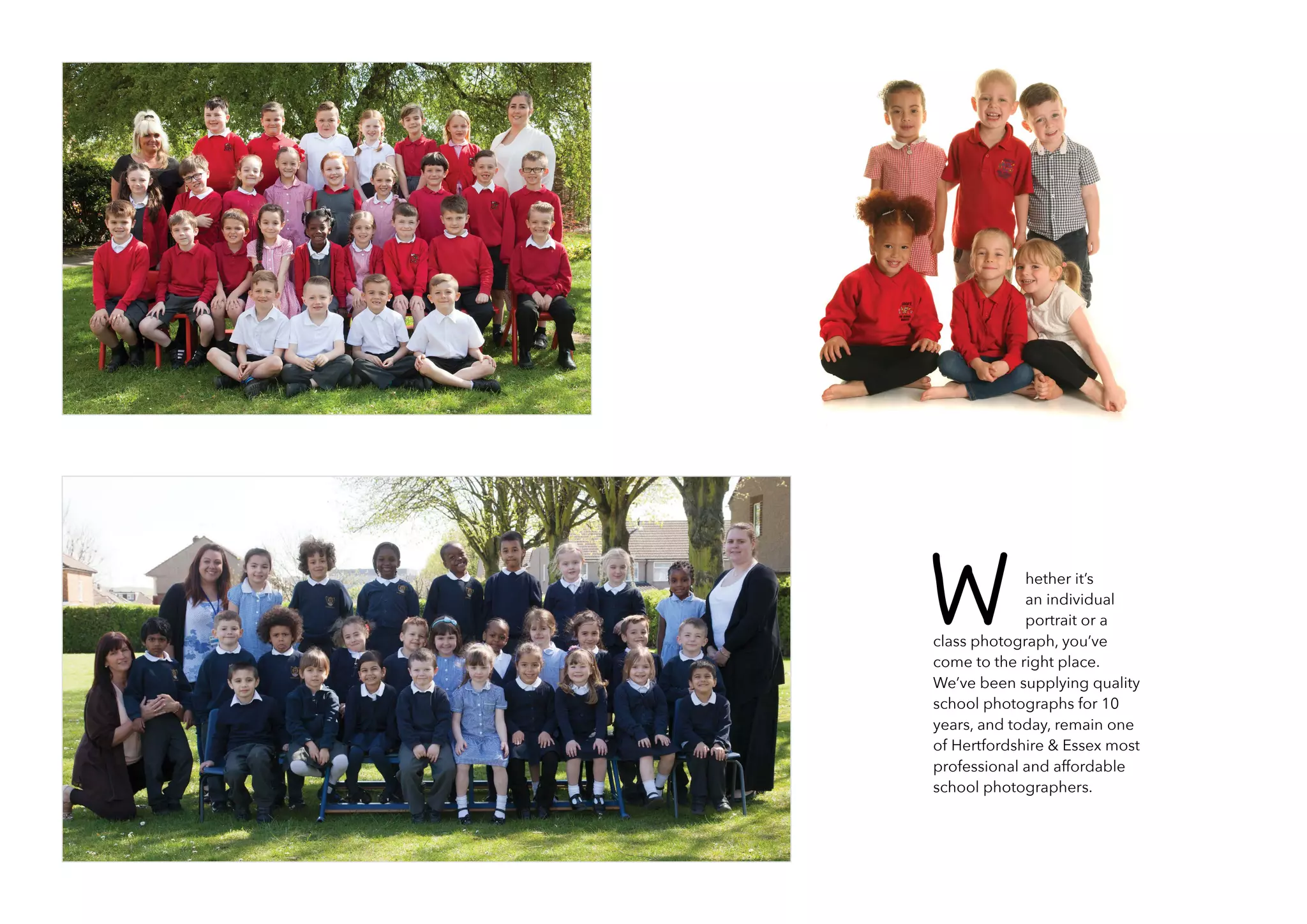 hether it’s
an individual
portrait or a
class photograph, you’ve
come to the right place.
We’ve been supplying quality
school photographs for 10
years, and today, remain one
of Hertfordshire & Essex most
professional and affordable
school photographers.
W