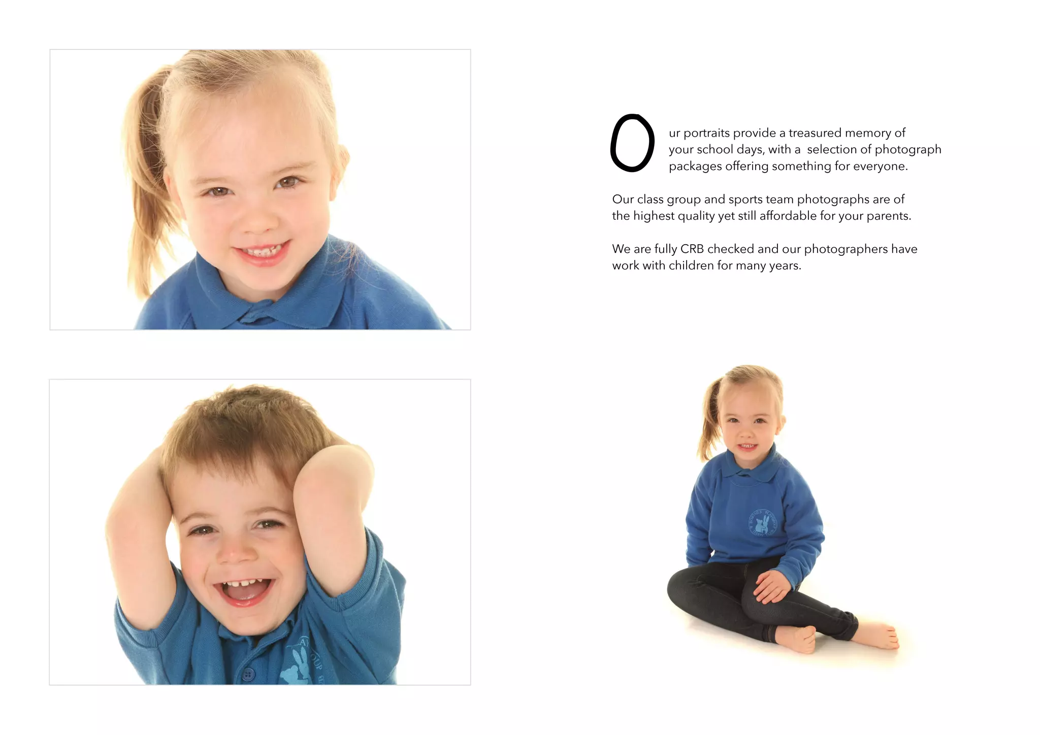 ur portraits provide a treasured memory of
your school days, with a selection of photograph
packages offering something for everyone.
Our class group and sports team photographs are of
the highest quality yet still affordable for your parents.
We are fully CRB checked and our photographers have
work with children for many years.
O