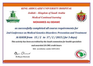KING ABDULAZIZ UNIVERSITY HOSPITAL
Jeddah – Kingdom of Saudi Arabia
Medical Continual learning
MOHAMED ALI BDAWE
as successfully completed all course requirements for
2nd Conference on Medical Genetics Disorders: Prevention and Treatment
At KAUH from 15 / 2 to 17 / 2 / 2015 ( for 3 days)
This activity has been accredited by the Saudi commotion for health specialists
and awarded 20 CME credit hours
With accreditation number 45097/2014
 