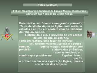 Tales de Mileto
Foi um filósofo grego, fundador da Escola Jônica, considerado
como um dos 7 sábios da Grécia Antiga.
Matemático, astrônomo e um grande pensador,
Tales de Mileto viajou ao Egito, onde realizou
estudos e entrou em contato com os mistérios
da religião egípcia.
É atribuído a ele, a previsão de um eclipse
do Sol, no ano de 585 A.C.
Também realizou uma façanha incrível:
seu talento matemático era tão pouco
comum, que conseguiu estabelecer com
precisão a altura das pirâmides,
apenas medindo a
sombra que projetavam. Alguém disse:
que foi
o primeiro a dar una explicação lógica, para a
ocorrência dos eclipses.
 