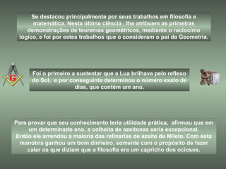 Para provar que seu conhecimento teria utilidade prática, afirmou que em
um determinado ano, a colheita de azeitonas seria excepcional.
Então ele arrendou a maioria das refinarias de azeite de Mileto. Com esta
manobra ganhou um bom dinheiro, somente com o propósito de fazer
calar os que diziam que a filosofia era um capricho dos ociosos.
Se destacou principalmente por seus trabalhos em filosofia e
matemática. Nesta última ciência , lhe atribuem as primeiras
demonstrações de teoremas geométricos, mediante o raciocínio
lógico, e foi por estes trabalhos que o consideram o pai da Geometria.
Foi o primeiro a sustentar que a Lua brilhava pelo reflexo
do Sol, e por conseguinte determinou o número exato de
dias, que contém um ano.
 