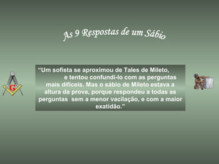 “Um sofista se aproximou de Tales de Mileto,
e tentou confundi-lo com as perguntas
mais difíceis. Mas o sábio de Mileto estava a
altura da prova, porque respondeu a todas as
perguntas sem a menor vacilação, e com a maior
exatidão.”
 