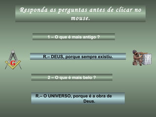 Responda as perguntas antes de clicar no
mouse.
1 – O que é mais antigo ?
R.– DEUS, porque sempre existiu.
2 – O que é mais belo ?
R.– O UNIVERSO, porque é a obra de
Deus.
 
