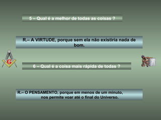 5 – Qual é a melhor de todas as coisas ?
R.– A VIRTUDE, porque sem ela não existiria nada de
bom.
6 – Qual é a coisa mais rápida de todas ?
R.– O PENSAMENTO, porque em menos de um minuto,
nos permite voar até o final do Universo.
 