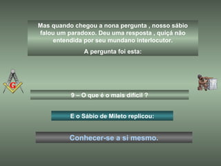 Mas quando chegou a nona pergunta , nosso sábio
falou um paradoxo. Deu uma resposta , quiçá não
entendida por seu mundano interlocutor.
A pergunta foi esta:
9 – O que é o mais difícil ?
E o Sábio de Mileto replicou:
Conhecer-se a si mesmo.
 