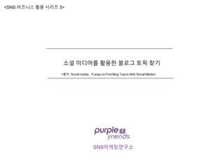 SNS마케팅연구소
소셜 미디어를 활용한 블로그 토픽 찾기
<SNS 비즈니스 활용 시리즈 3>
<출처: Social media , ‘5 ways to Find Blog Topics With Social Media>
 