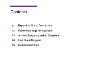 01
02
03
04
05
Expand on Social Discussions
Follow Hashtags for Inspiration
Answer Frequently Asked Questions
Find Guest Bloggers
Curate Lists Posts
Contents
 