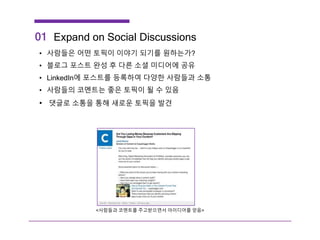 Expand on Social Discussions
• 사람들은 어떤 토픽이 이야기 되기를 원하는가?
• 블로그 포스트 완성 후 다른 소셜 미디어에 공유
• LinkedIn에 포스트를 등록하여 다양한 사람들과 소통
• 사람들의 코멘트는 좋은 토픽이 될 수 있음
• 댓글로 소통을 통해 새로운 토픽을 발견
01
<사람들과 코멘트를 주고받으면서 아이디어를 얻음>
 