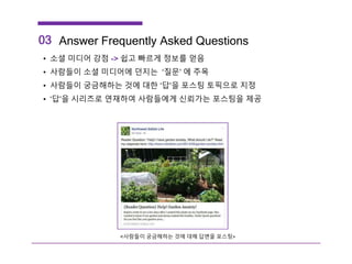 • 소셜 미디어 강점 -> 쉽고 빠르게 정보를 얻음
• 사람들이 소셜 미디어에 던지는 ‘질문’ 에 주목
• 사람들이 궁금해하는 것에 대한 ‘답’을 포스팅 토픽으로 지정
• ‘답’을 시리즈로 연재하여 사람들에게 신뢰가는 포스팅을 제공
03 Answer Frequently Asked Questions
<사람들이 궁금해하는 것에 대해 답변을 포스팅>
 