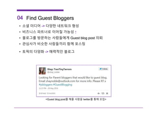 04 Find Guest Bloggers
• 소셜 미디어 -> 다양한 네트워크 형성
• 비즈니스 파트너로 이어질 가능성 ↑
• 블로그를 방문하는 사람들에게 Guest blog post 의뢰
• 관심사가 비슷한 사람들끼리 함께 포스팅
• 토픽의 다양화 -> 매력적인 블로그
<Guest blog post를 해줄 사람을 twitter를 통해 모집>
 