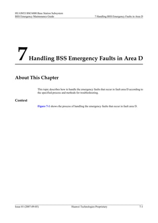 HUAWEI BSC6000 Base Station Subsystem
BSS Emergency Maintenance Guide                                        7 Handling BSS Emergency Faults in Area D




  7         Handling BSS Emergency Faults in Area D


About This Chapter

                    This topic describes how to handle the emergency faults that occur in fault area D according to
                    the specified process and methods for troubleshooting.

Context
                    Figure 7-1 shows the process of handling the emergency faults that occur in fault area D.




Issue 01 (2007-09-05)                             Huawei Technologies Proprietary                               7-1
 