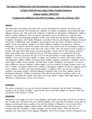 The Impact of Bilingualism And Monolinguals on language Switching in Stroop Tasks:
A Study of Interference using Colour Naming Sequences
Student Number 100192349
Completed in fulfilment of the BSc Psychology, University of Derby, 2015
Abstract
The Stroop effect demonstrates the reaction time of a task when illustrating automatic processing versus
conscious control (Stroop, 1935). Research has conflicted over whether monolinguals process data faster than
bilinguals and vice versa. This is due to the complexity of multi-faceted phenomenon of bilingualism making it
difficult to define (Hoffmann, 1991). The present study aimed to look at the differences in response times
between bilingual and monolingual participants during colour Stroop tasks that had three different conditions
(Congruent, Incongruent and Control). Participants were asked if they were monolingual or bilingual at the start
of the survey to differentiate data. Participants were required to name ink colours of random words given in
English. Words were randomly changed to one of three different conditions as an interference distractor.
Participants were asked to read the ink colours of the words on the screen in each 24 word sequence whether it
be ink colours of words or random words such as ink colours of fruit. They were asked to do this as quickly as
possible as the page will be timed giving an accurate participant response time for each sequence answered
before being asked to click a next button to move on. 104 Stroop responses were obtained for the study.
Participant’s needed to be between the ages of 18-75 to take part and have no visual impairment or colour
blindness. A two-way (2x3) mixed analysis of variance was conducted on a version of the Stroop colour test.
The independent variables included one between group variables, language (monolingual vs bilingual) and one
within subject variable, Stroop condition, with three levels (control, incongruent and congruent). In order to
look at differences between conditions a paired-samples t-test was conducted to compare response times in (IV
level / condition 1) Congruent and (IV level / condition 2) Incongruent conditions but also in Congruent and (IV
Level/ condition 3) Control, and Control and Incongruent. A significant effect was seen across all three
conditions (See Results section). Overall the Bilinguals performed better on all three conditions than the
Monolingual individuals. Findings are discussed in line with previous literature and future studies in the
discussion. They should also consider other factors such as age, gender or culture which might interact with
differences in response times or their scores achieved.
Declaration
This report is a product of my own work, and was conducted in conformity with the British Psychological
Societies Code of Conduct and Ethics. I agree that this report can be made available for reference to the staff
and students at the University of Derby.
Introduction
‘Bilingualism is the regular use of two or more languages and is mostly used by those who need to use them in
their everyday lives’ (Grosjean 1992, p.51). Half the population have some kind of knowledge of more than one
language and developed western countries do not have the privilege of bilingualism such as others do like
Canada (French-English), Belgium (Dutch-French), Wales (Welsh-English) (Grosjean 1982, p.vii). In
Cameroon they have 285 dialects, 2 official languages and four ‘lingua francas.’ More than half of the
population here speaks three or more languages (Bamgbose 1994). Focus on major research on bilingualism has
 