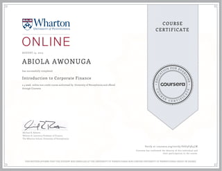 EDUCA
T
ION FOR EVE
R
YONE
CO
U
R
S
E
C E R T I F
I
C
A
TE
COURSE
CERTIFICATE
AUGUST 15, 2015
ABIOLA AWONUGA
Introduction to Corporate Finance
a 4 week online non-credit course authorized by University of Pennsylvania and offered
through Coursera
has successfully completed
Michael R. Roberts
William H. Lawrence Professor of Finance
The Wharton School, University of Pennsylvania
Verify at coursera.org/verify/VAY9F9S4LW
Coursera has confirmed the identity of this individual and
their participation in the course.
THIS NEITHER AFFIRMS THAT THE STUDENT WAS ENROLLED AT THE UNIVERSITY OF PENNSYLVANIA NOR CONFERS UNIVERSITY OF PENNSYLVANIA CREDIT OR DEGREE
 