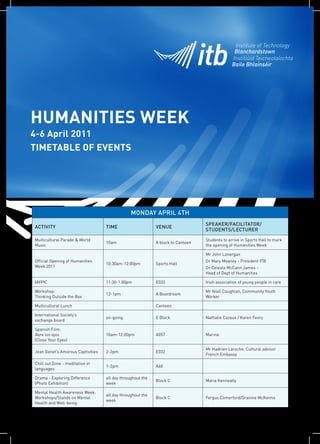 HUMANITIES WEEK
4-6 April 2011
TIMETABLE OF EVENTS




                                                MONDAY APRIL 4TH
                                                                                 SPEAKER/FACILITATOR/
ACTIVITY                           TIME                     VENUE
                                                                                 STUDENTS/LECTURER
Multicultural Parade & World                                                     Students to arrive in Sports Hall to mark
                                   10am                     A block to Canteen
Music                                                                            the opening of Humanities Week

                                                                                 Mr John Lonergan
Official Opening of Humanities                                                   Dr Mary Meaney - President ITB
                                   10:30am-12:00pm          Sports Hall
Week 2011                                                                        Dr Celesta McCann James -
                                                                                 Head of Dept of Humanities

IAYPIC                             11:30-1:00pm             E033                 Irish association of young people in care

Workshop:                                                                        Mr Niall Coughlan, Community Youth
                                   12-1pm                   A Boardroom
Thinking Outside the Box                                                         Worker

Multicultural Lunch                                         Canteen

International Society’s
                                   on-going                 E Block              Nathalie Cazaux / Karen Feery
exchange board

Spanish Film:
Abre los ojos                      10am-12:00pm             A057                 Marina
(Close Your Eyes)

                                                                                 Mr Hadrien Laroche, Cultural advisor
Jean Genet’s Amorous Captivities   2-3pm                    E032
                                                                                 French Embassy

Chill out Zone - meditation in
                                   1-2pm                    A60
languages

Drama - Exploring Difference       all day throughout the
                                                            Block C              Maria Kenneally
(Photo Exhibition)                 week

Mental Health Awareness Week:
                                   all day throughout the
Workshops/Stands on Mental                                  Block C              Fergus Comerford/Grainne McKenna
                                   week
Health and Well-being
 