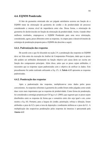 84
4.4. EQMM Ponderado
O fato da geometria otimizada não ser julgada satisfatória ocorreu em função de o
EQMM tratar da otimização da geometria do cordão e da produtividade do processo
considerando o mesmo nível de importância entre elas. Dessa forma, a otimização da
geometria foi desfavorecida em função da otimização da produtividade. Assim, visando obter
melhores resultados, empregou-se o EQMM Ponderado para uma nova otimização,
considerando, agora, pesos diferentes entre as respostas. As etapas para o desenvolvimento da
estratégia de ponderação proposta para o EQMM são descritas a seguir.
4.4.1. Padronização das respostas
De acordo com o que foi discutido na seção 2.9, a ponderação das respostas no EQMM
deve ser feita antes da execução da Análise de Componentes Principais, dado que os pesos
não podem ser atribuídos diretamente na função objetivo por causa desta ser escrita em
função dos componentes principais. Além disso, antes que os pesos sejam atribuídos, é
necessário que as respostas sejam padronizadas com o objetivo de unificar os dados. Este
procedimento foi então realizado utilizando a Eq. (7). A Tabela 4.11 apresenta as respostas
padronizadas.
4.4.2. Ponderação das respostas
Após a padronização das respostas, multiplicam-se estes dados pelos pesos
convenientes. As respostas referentes à geometria do cordão foram então julgadas como sendo
duas vezes mais importantes que as respostas de produtividade. Como forma de ponderação,
foi considerada a estratégia proposta por Ch’ng et al. (2005), que sugerem que os pesos sejam
distribuídos entre as respostas de forma que o somatório entre eles seja igual a um, como
mostra a Eq. (8). Portanto, para a largura do cordão, penetração, reforço e diluição, foram
atribuídos o peso de 0,2 e para a taxa de deposição e rendimento atribuiu-se o peso de 0,1. A
multiplicação das respectivas ponderações pelas respostas de interesse é apresentada pela
Tabela 4.12.
 